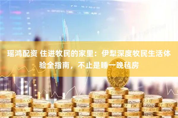 瑶鸿配资 住进牧民的家里：伊犁深度牧民生活体验全指南，不止是睡一晚毡房