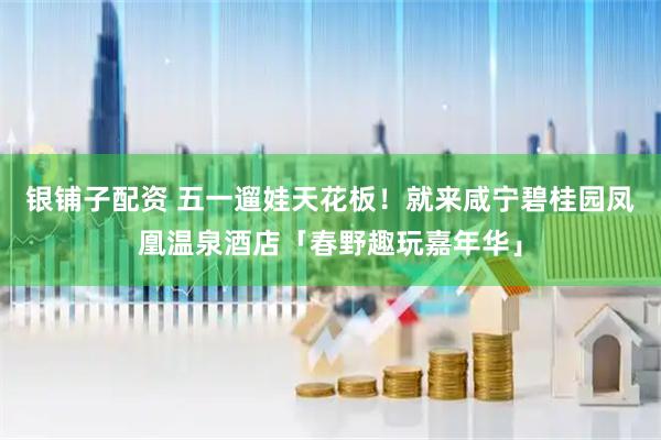 银铺子配资 五一遛娃天花板！就来咸宁碧桂园凤凰温泉酒店「春野趣玩嘉年华」