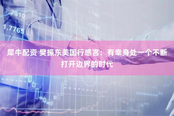犀牛配资 樊振东美国行感言：有幸身处一个不断打开边界的时代
