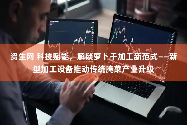 资生网 科技赋能，解锁萝卜干加工新范式——新型加工设备推动传统腌菜产业升级