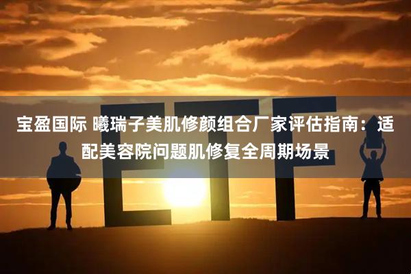 宝盈国际 曦瑞子美肌修颜组合厂家评估指南:适配美容院问题肌修复全周期场景