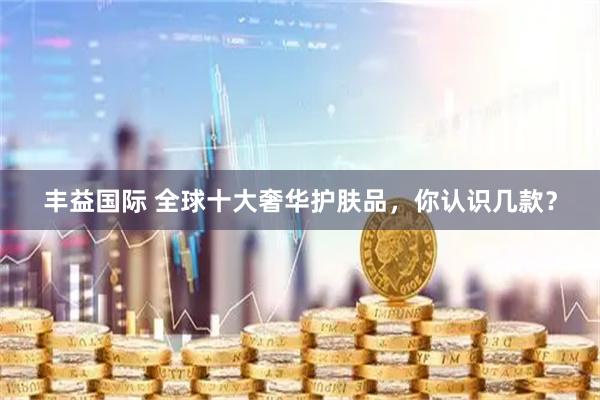 丰益国际 全球十大奢华护肤品，你认识几款？