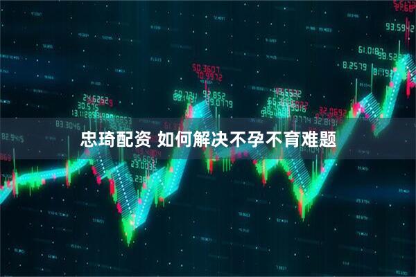 忠琦配资 如何解决不孕不育难题
