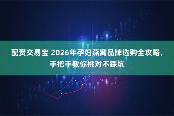 配资交易宝 2026年孕妇燕窝品牌选购全攻略，手把手教你挑对不踩坑