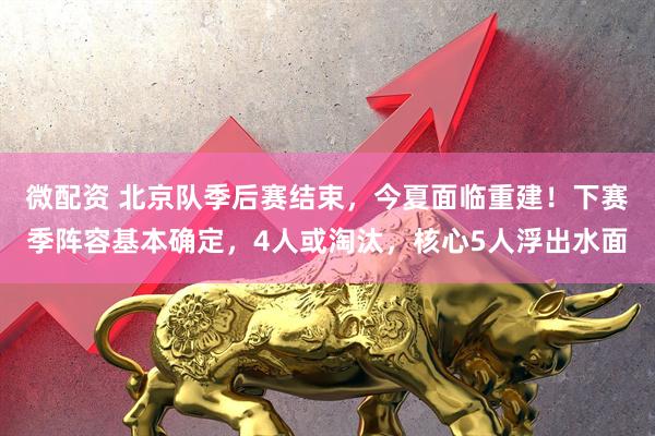 微配资 北京队季后赛结束，今夏面临重建！下赛季阵容基本确定，4人或淘汰，核心5人浮出水面