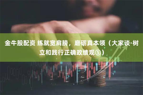 金牛股配资 练就宽肩膀，磨砺真本领（大家谈·树立和践行正确政绩观⑤）