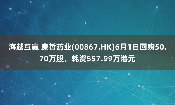 海越互赢 康哲药业(00867.HK)6月1日回购50.70万股，耗资557.99万港元