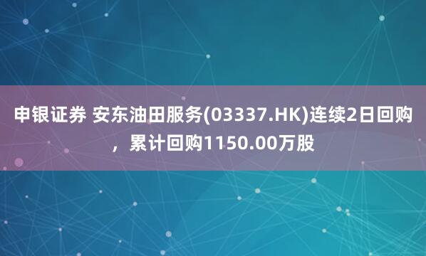申银证券 安东油田服务(03337.HK)连续2日回购，累计回购1150.00万股