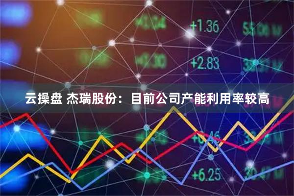 云操盘 杰瑞股份：目前公司产能利用率较高
