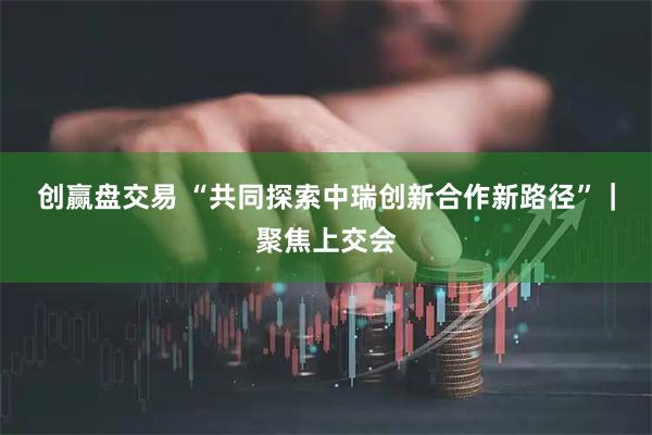 创赢盘交易 “共同探索中瑞创新合作新路径”｜聚焦上交会
