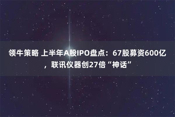 领牛策略 上半年A股IPO盘点：67股募资600亿，联讯仪器创27倍“神话”