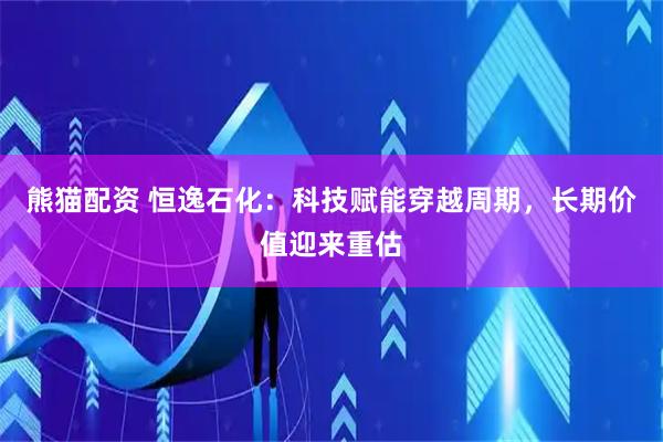 熊猫配资 恒逸石化：科技赋能穿越周期，长期价值迎来重估