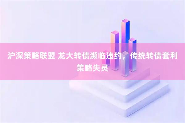 沪深策略联盟 龙大转债濒临违约，传统转债套利策略失灵