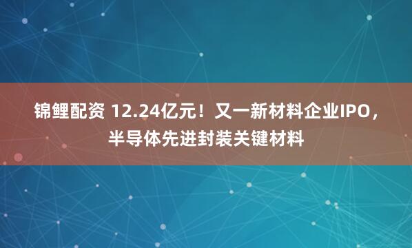 锦鲤配资 12.24亿元！又一新材料企业IPO，半导体先进封装关键材料