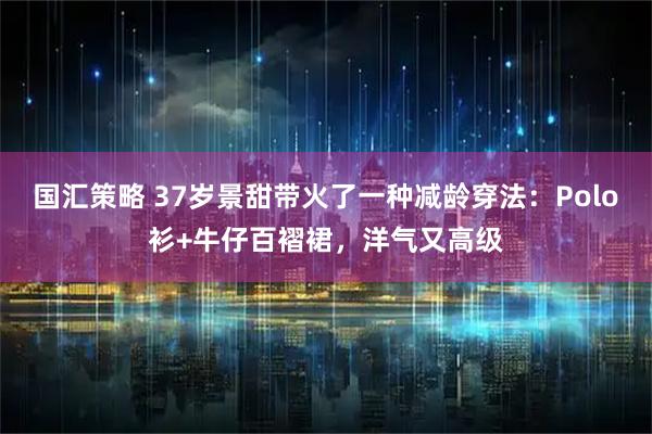 国汇策略 37岁景甜带火了一种减龄穿法：Polo衫+牛仔百褶裙，洋气又高级