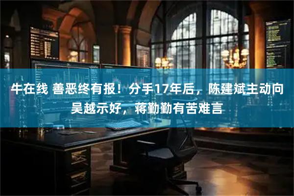 牛在线 善恶终有报！分手17年后，陈建斌主动向吴越示好，蒋勤勤有苦难言