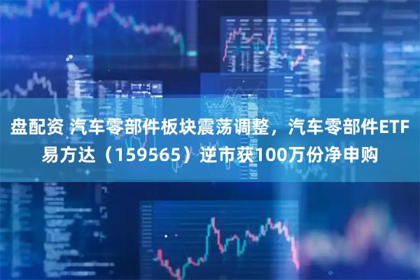 盘配资 汽车零部件板块震荡调整，汽车零部件ETF易方达（159565）逆市获100万份净申购
