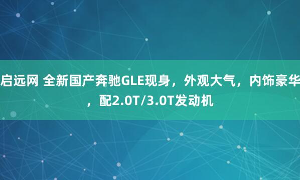 启远网 全新国产奔驰GLE现身，外观大气，内饰豪华，配2.0T/3.0T发动机