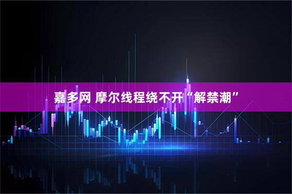 嘉多网 摩尔线程绕不开“解禁潮”